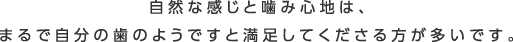 自然な感じと噛み心地は、まるで自分の歯のようですと満足してくださる方が多いです。