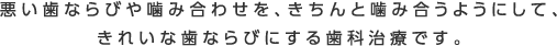 悪い歯ならびや噛み合わせを、きちんと噛み合うようにして、きれいな歯ならびにする歯科治療です。